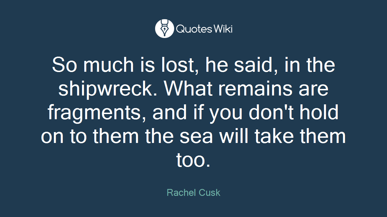 So much is lost, he said, in the shipwreck. What remains are fragments, and if you don't hold on to them the sea will take them too.