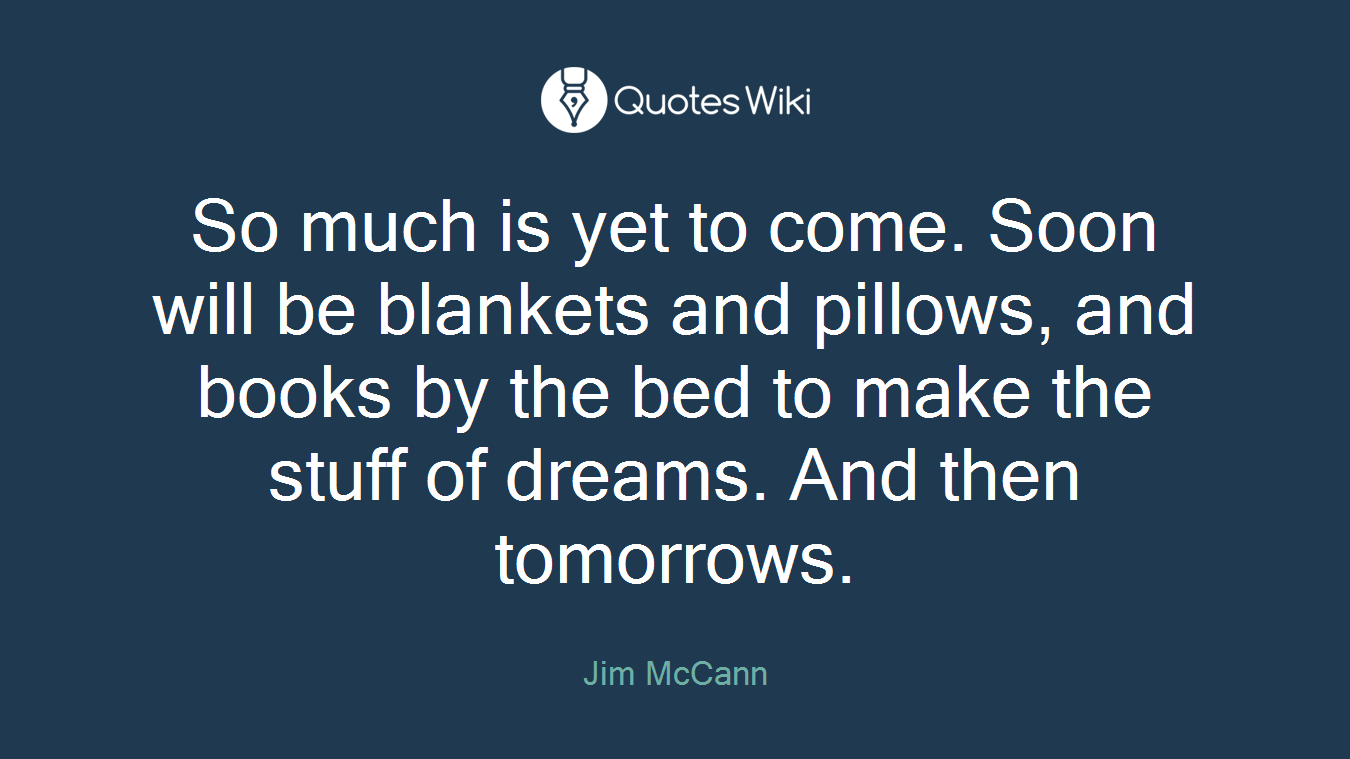 So much is yet to come. Soon will be blankets and pillows, and books by the bed to make the stuff of dreams. And then tomorrows.
