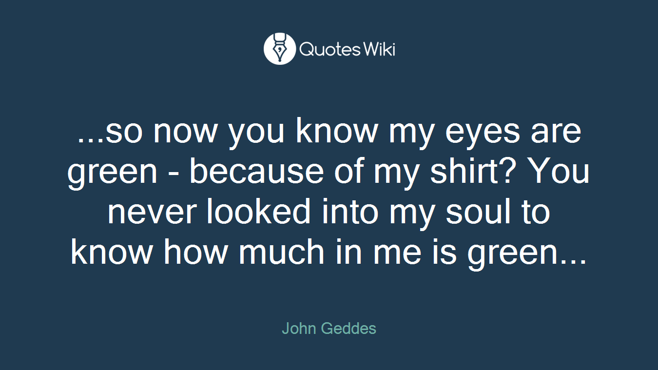 ...so now you know my eyes are green - because of my shirt? You never looked into my soul to know how much in me is green...