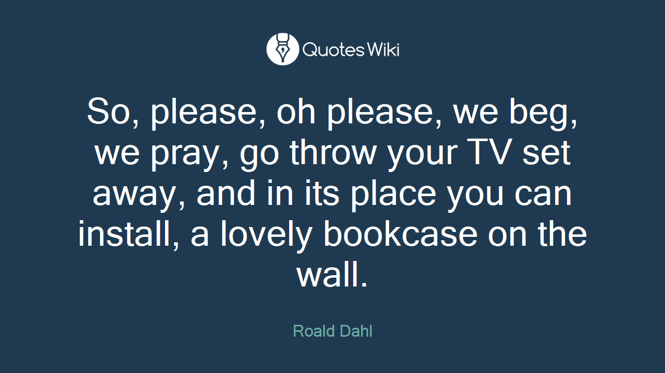 So, please, oh please, we beg, we pray, go throw your TV set away, and in its place you can install, a lovely bookcase on the wall.