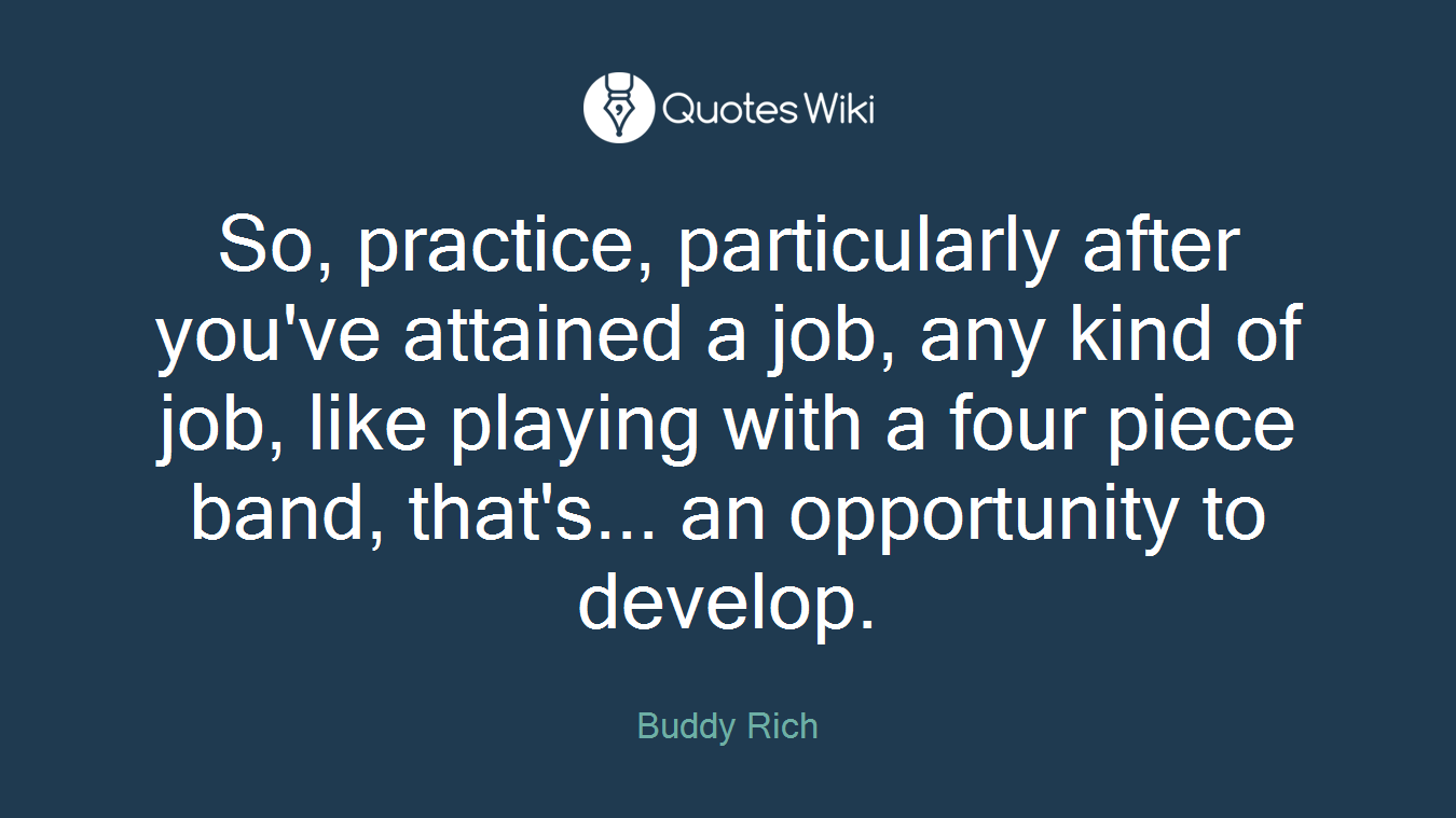 So, practice, particularly after you've attained a job, any kind of job, like playing with a four piece band, that's... an opportunity to develop.
