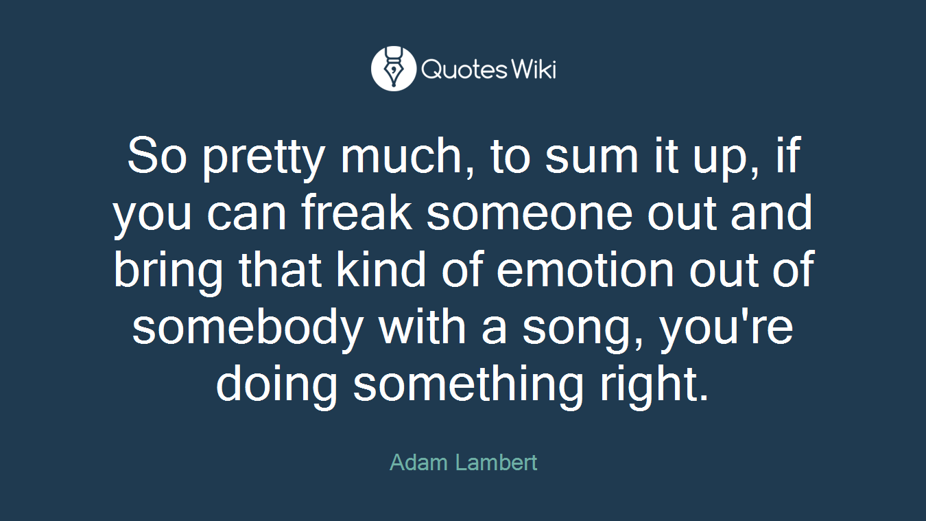 So pretty much, to sum it up, if you can freak someone out and bring that kind of emotion out of somebody with a song, you're doing something right.