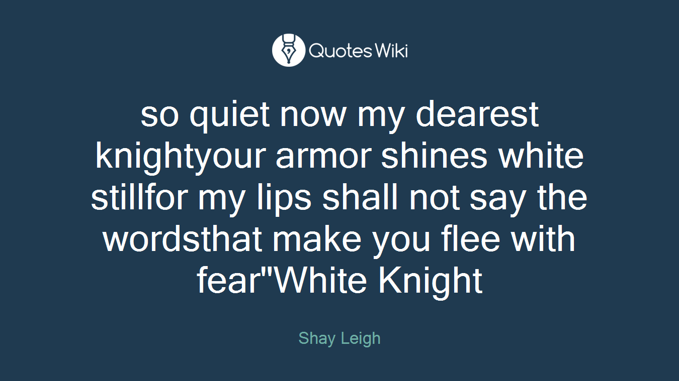 so quiet now my dearest knightyour armor shines white stillfor my lips shall not say the wordsthat make you flee with fear"White Knight