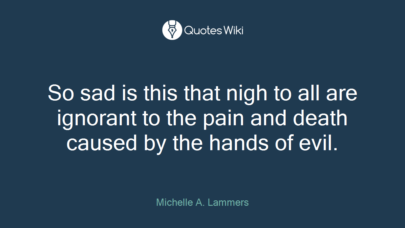 So sad is this that nigh to all are ignorant to the pain and death caused by the hands of evil.