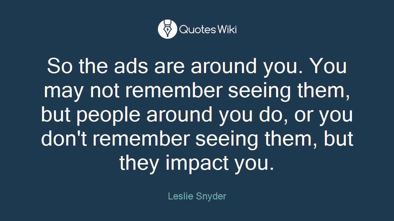 So the ads are around you. You may not remember seeing them, but people around you do, or you don't remember seeing them, but they impact you.
