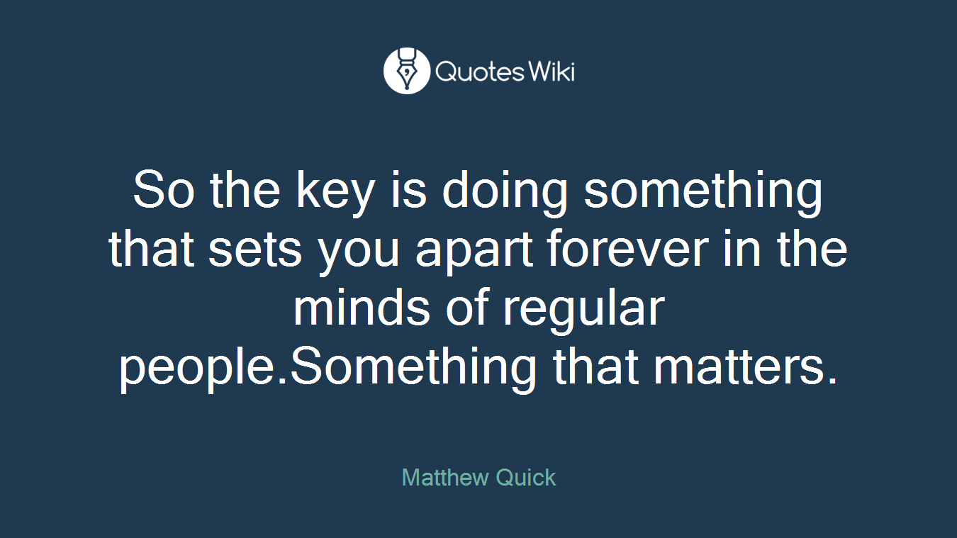 So the key is doing something that sets you apart forever in the minds of regular people.Something that matters.
