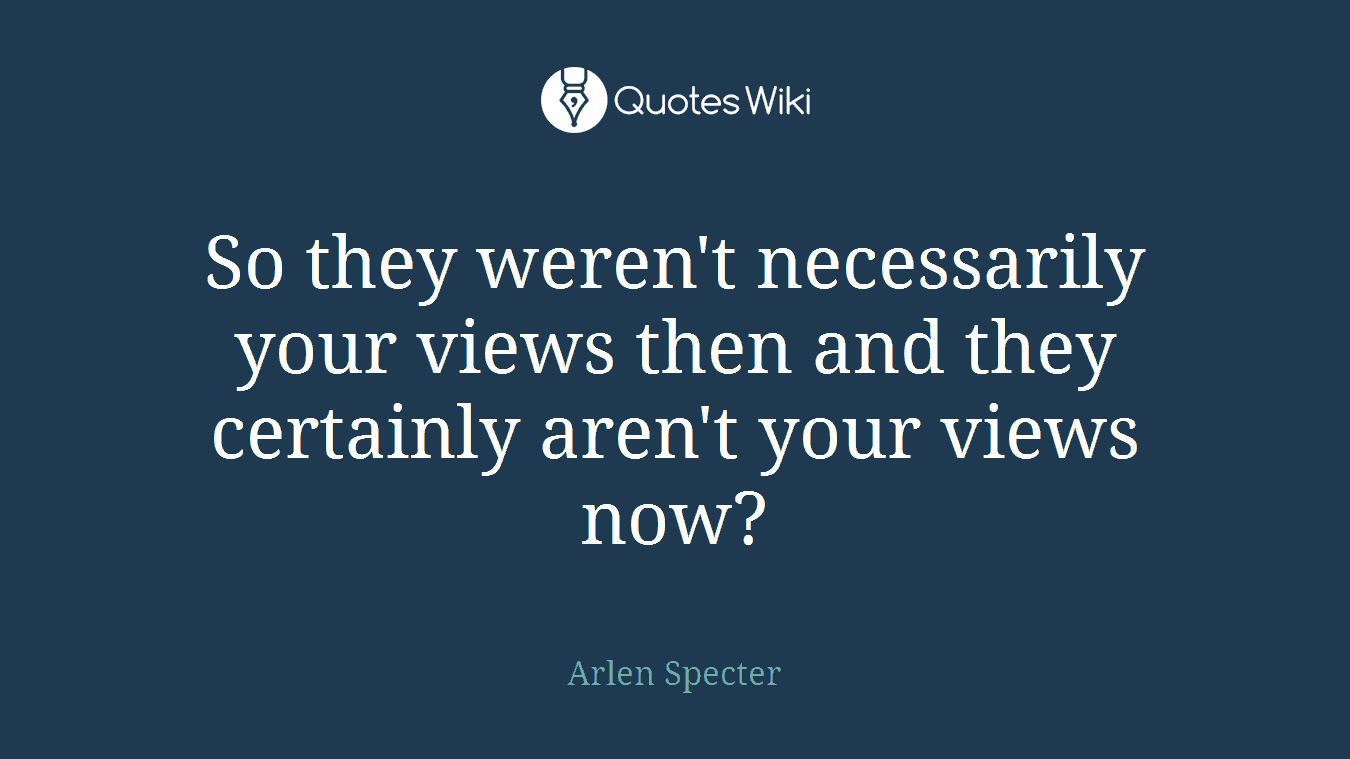 So they weren't necessarily your views then and they certainly aren't your views now?
