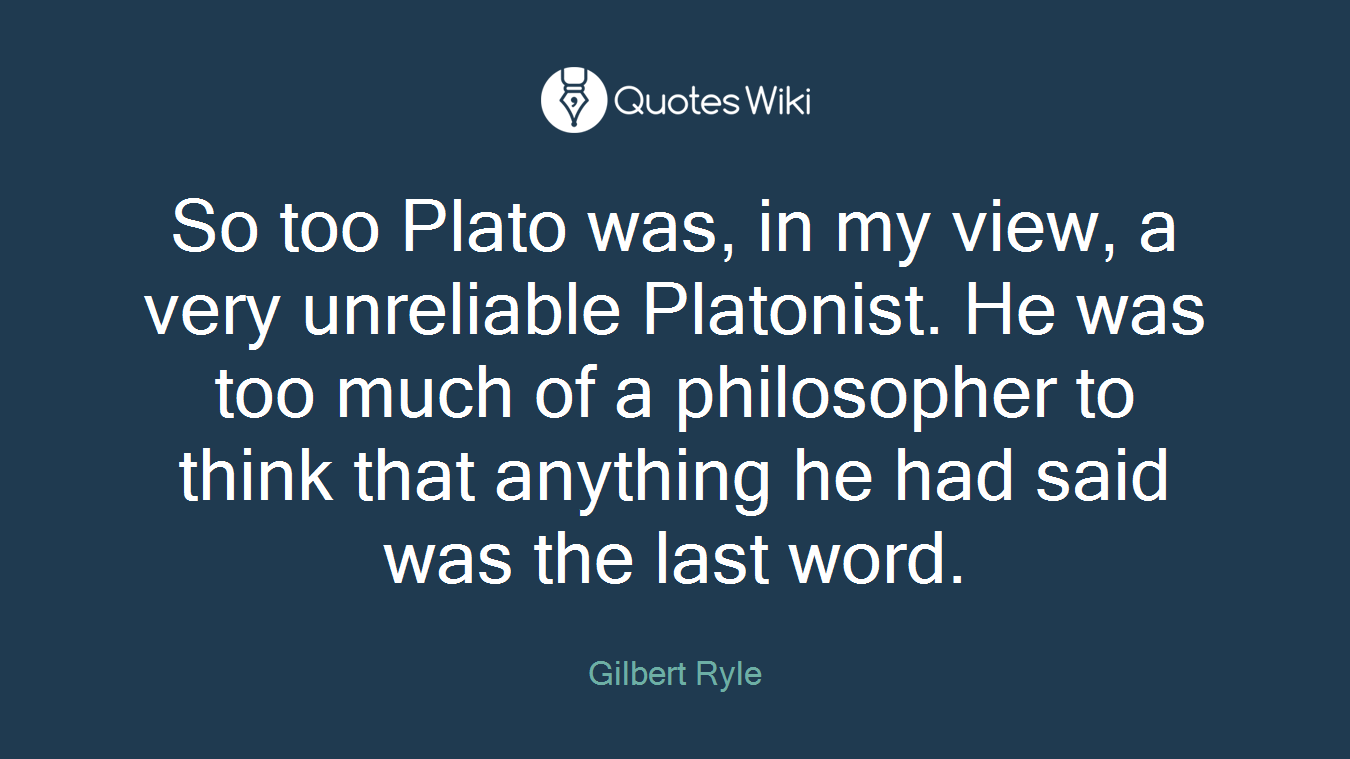 So too Plato was, in my view, a very unreliable Platonist. He was too much of a philosopher to think that anything he had said was the last word.