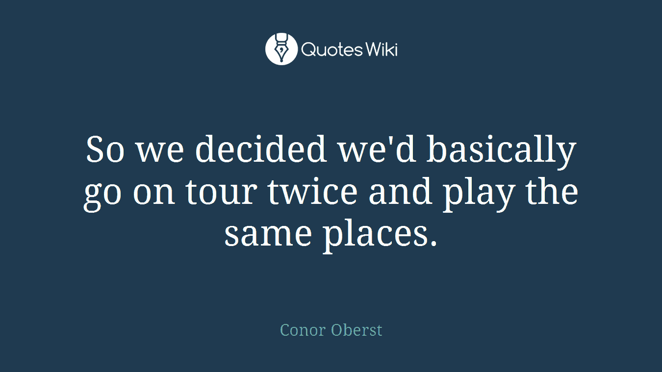 So we decided we'd basically go on tour twice and play the same places.