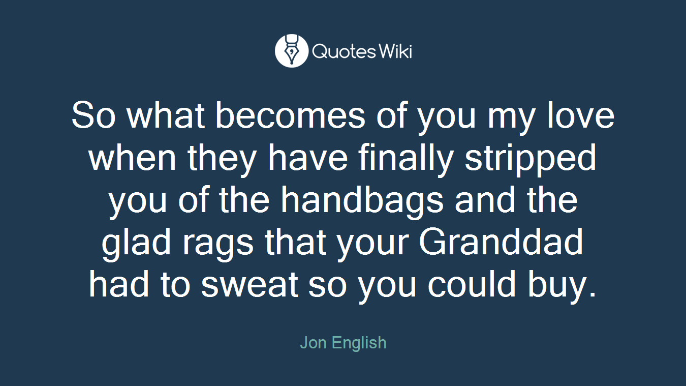 So what becomes of you my love when they have finally stripped you of the handbags and the glad rags that your Granddad had to sweat so you could buy.