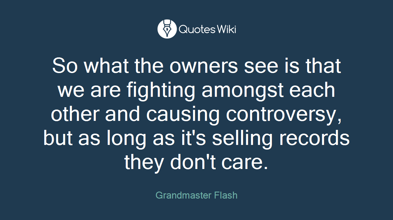 So what the owners see is that we are fighting amongst each other and causing controversy, but as long as it's selling records they don't care.