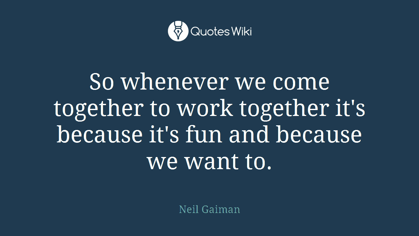 So whenever we come together to work together it's because it's fun and because we want to.