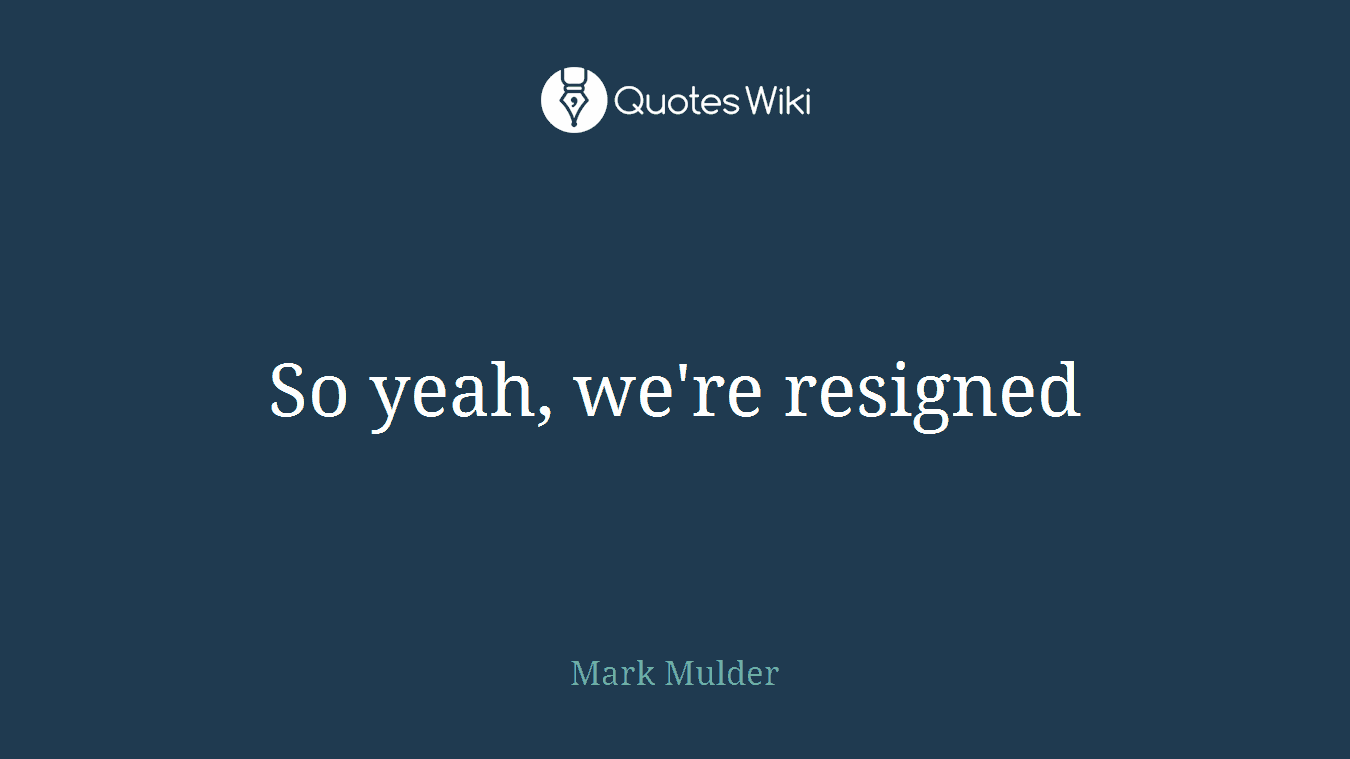 So yeah, we're resigned