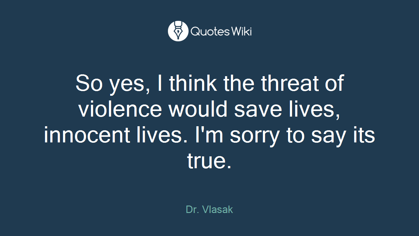 So yes, I think the threat of violence would save lives, innocent lives. I'm sorry to say its true.