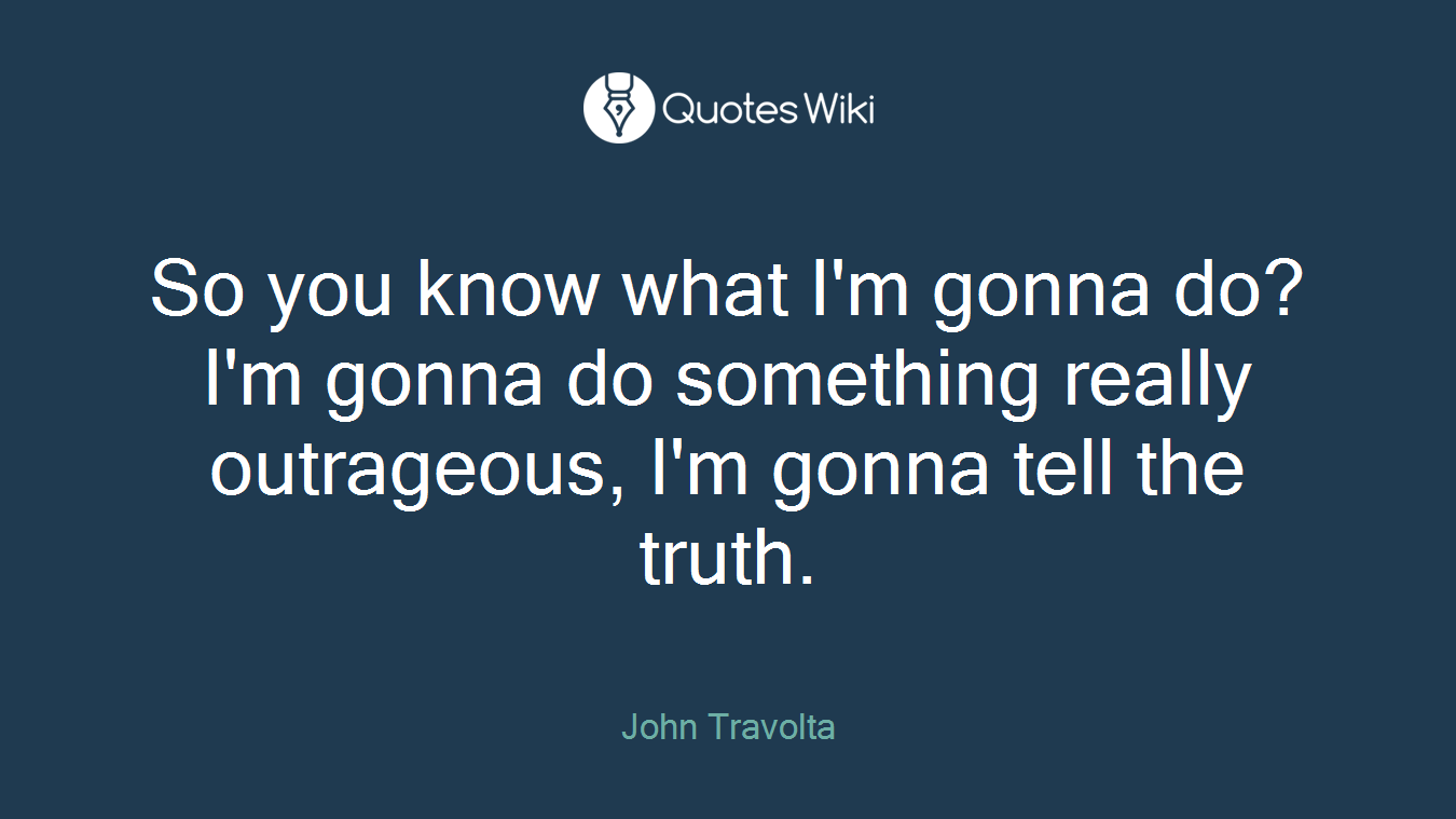 So you know what I'm gonna do? I'm gonna do something really outrageous, I'm gonna tell the truth.