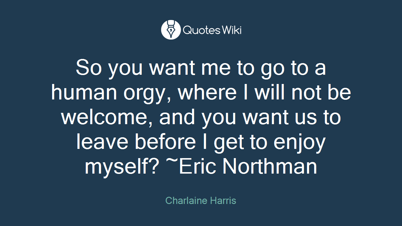 So you want me to go to a human orgy, where I will not be welcome, and you want us to leave before I get to enjoy myself? ~Eric Northman