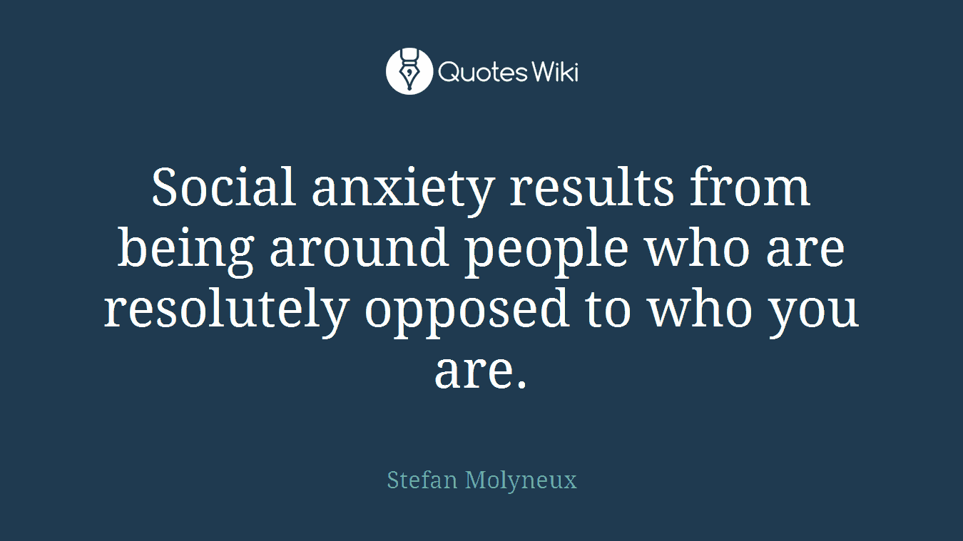 Social anxiety results from being around people who are resolutely opposed to who you are.
