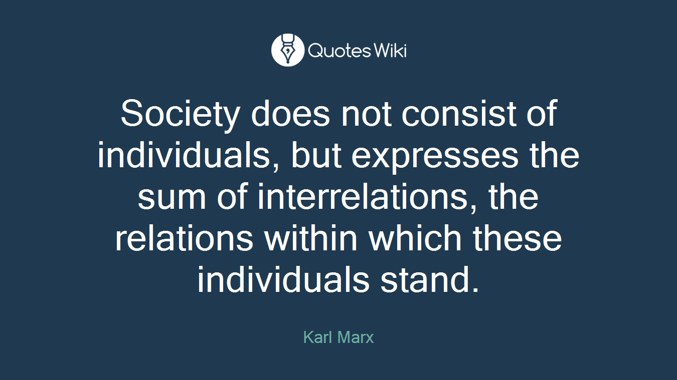 Society does not consist of individuals, but expresses the sum of interrelations, the relations within which these individuals stand.