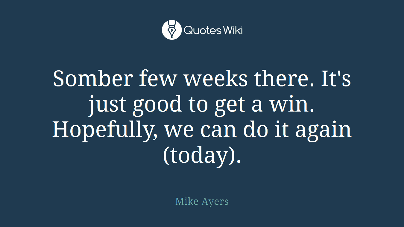 Somber few weeks there. It's just good to get a win. Hopefully, we can do it again (today).