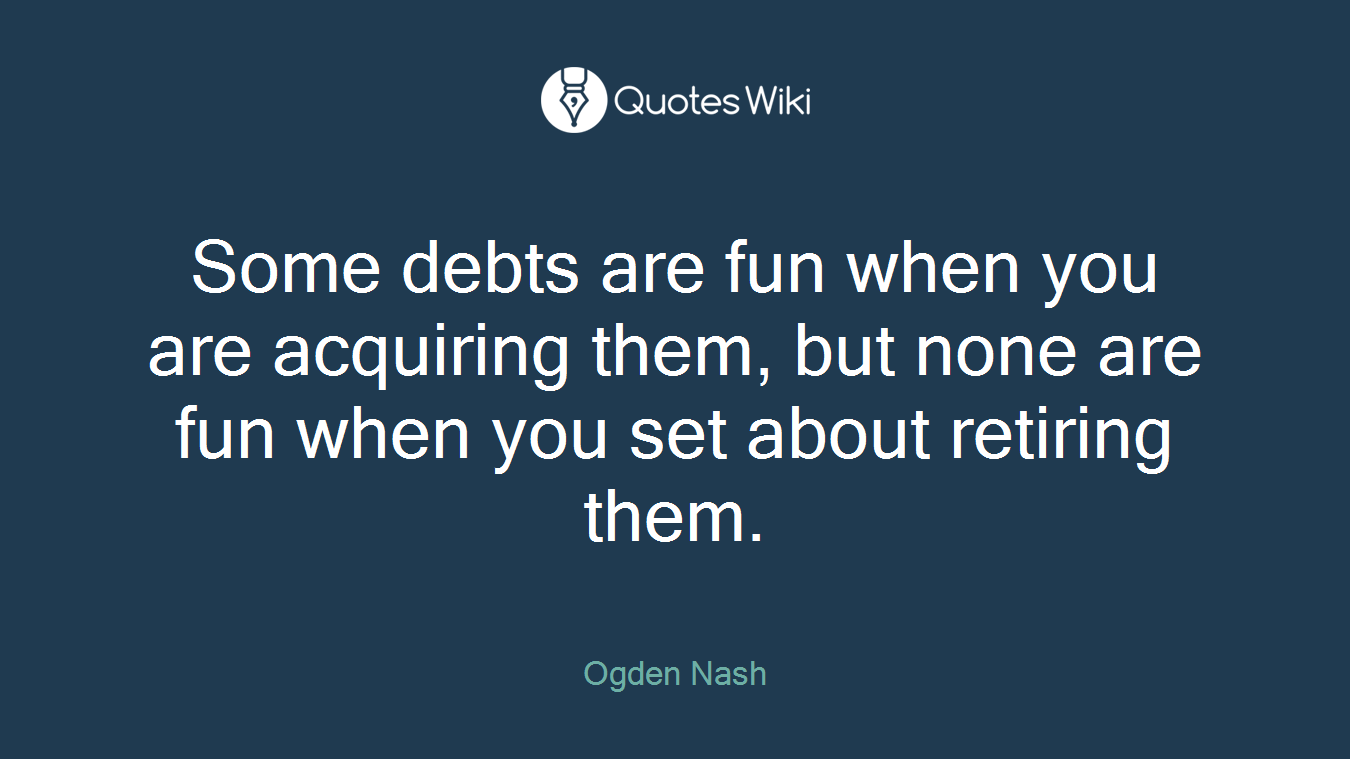 Some debts are fun when you are acquiring them, but none are fun when you set about retiring them.