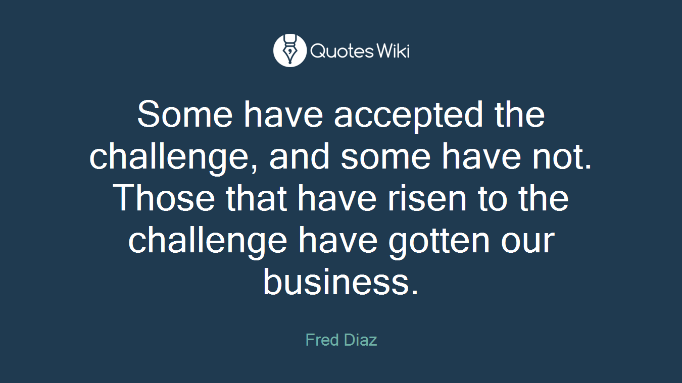 Some have accepted the challenge, and some have not. Those that have risen to the challenge have gotten our business.