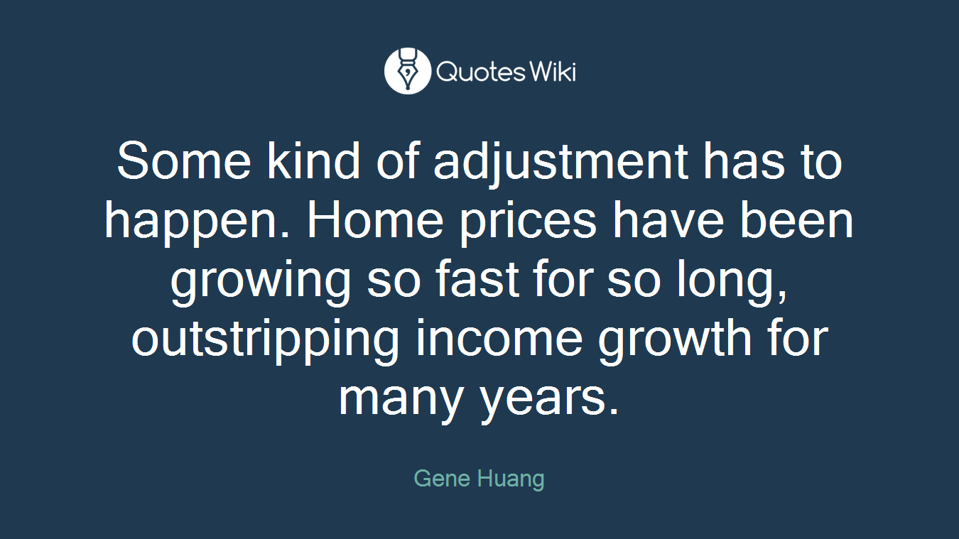 Some kind of adjustment has to happen. Home prices have been growing so fast for so long, outstripping income growth for many years.