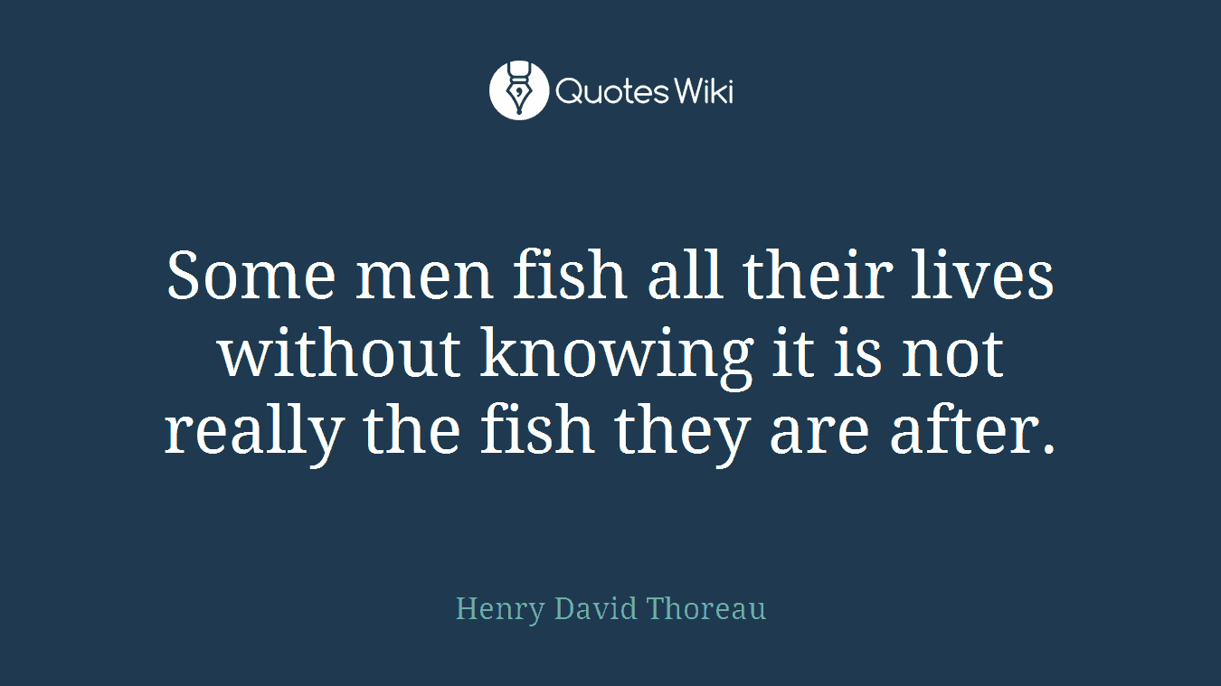 Some men fish all their lives without knowing it is not really the fish they are after.
