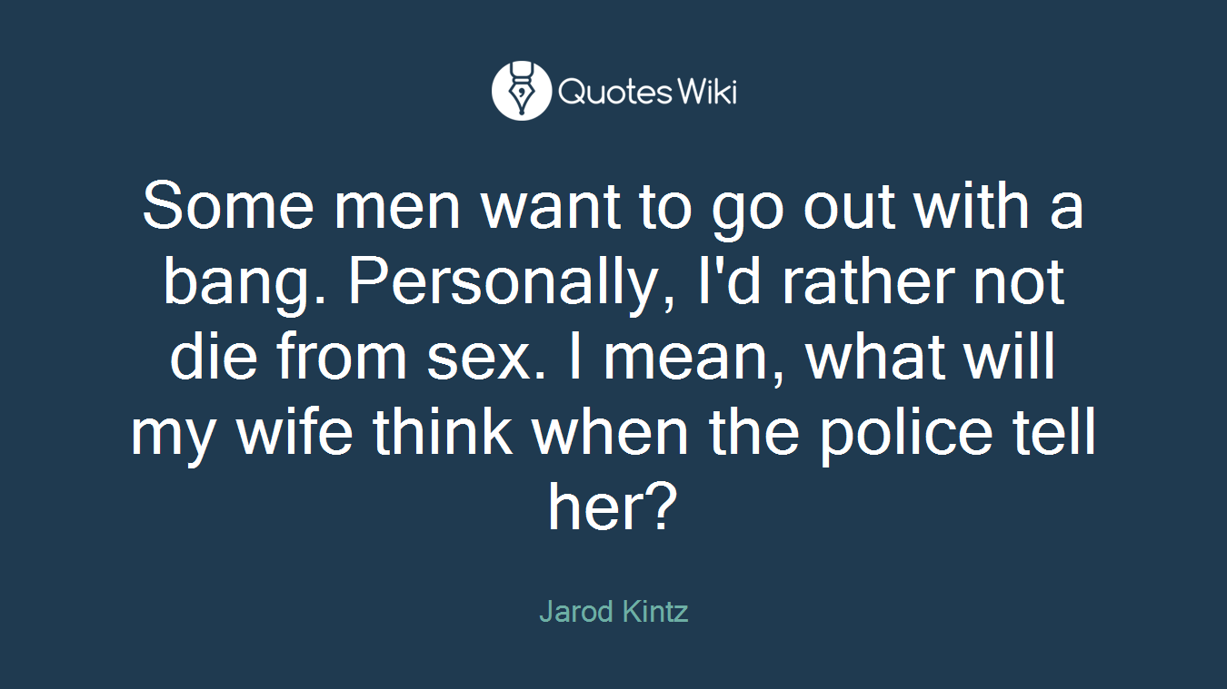 Some men want to go out with a bang. Personally, I'd rather not die from sex. I mean, what will my wife think when the police tell her?