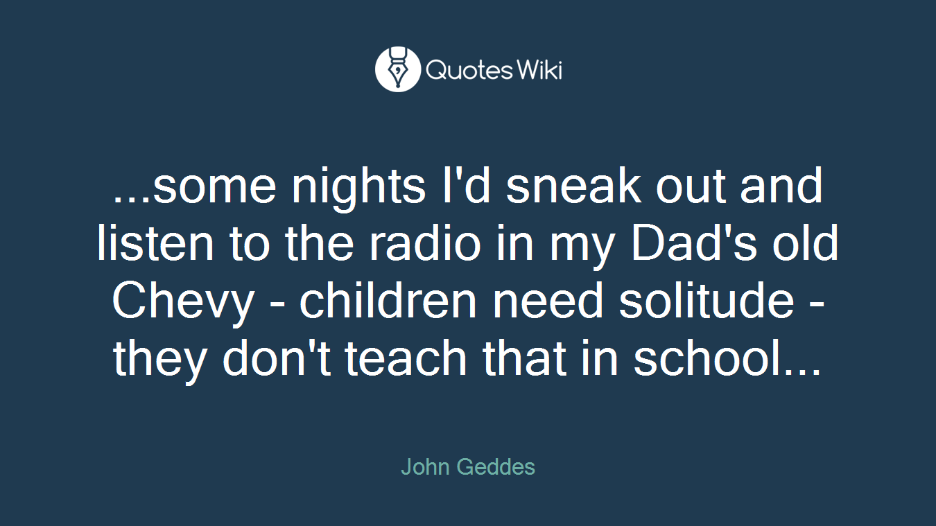 ...some nights I'd sneak out and listen to the radio in my Dad's old Chevy - children need solitude - they don't teach that in school...
