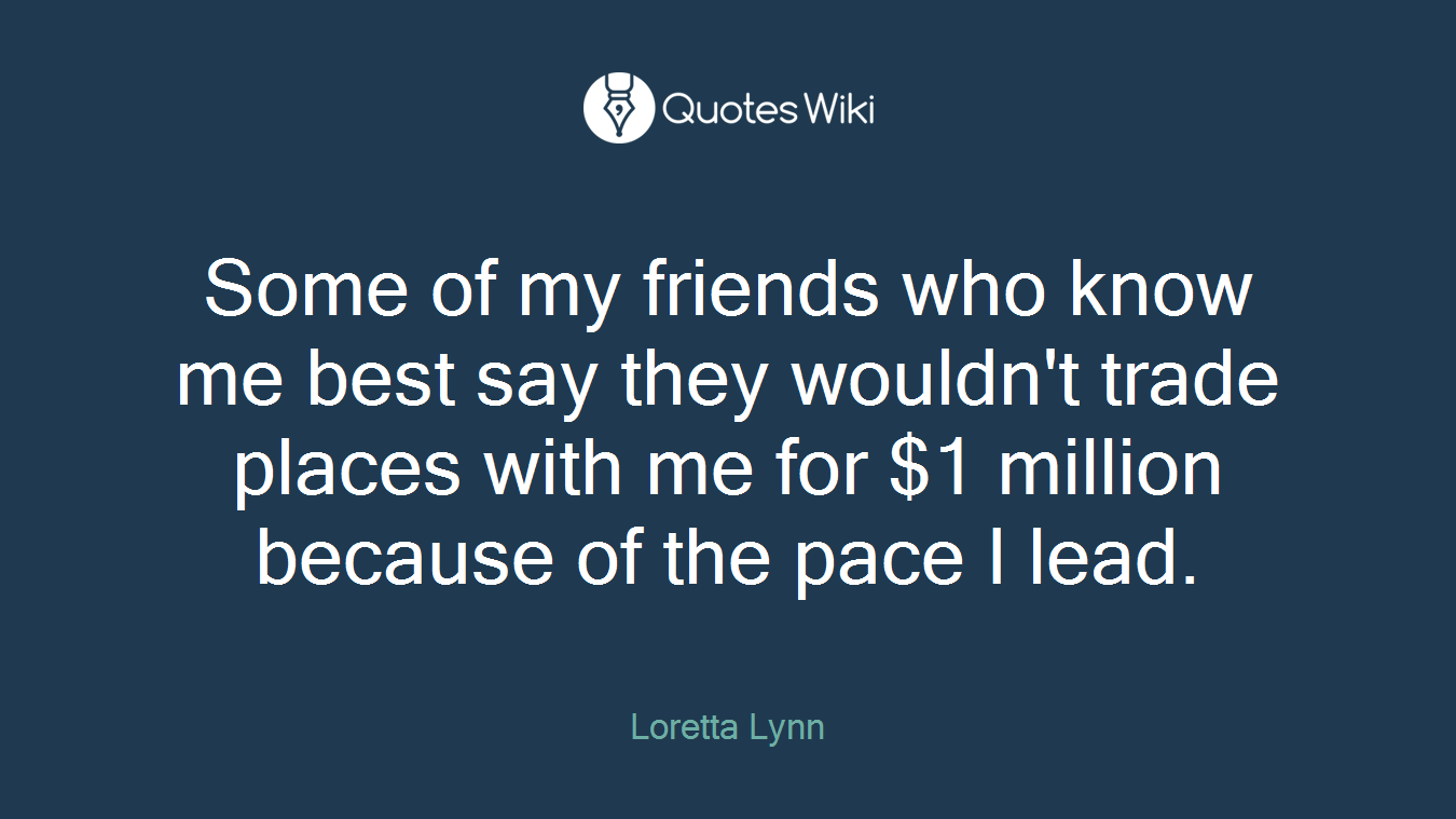 Some of my friends who know me best say they wouldn't trade places with me for $1 million because of the pace I lead.
