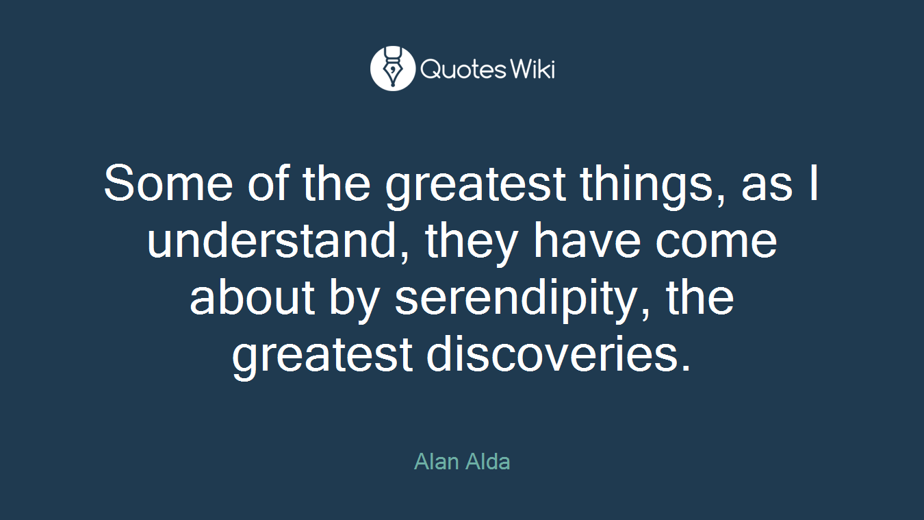 Some of the greatest things, as I understand, they have come about by serendipity, the greatest discoveries.