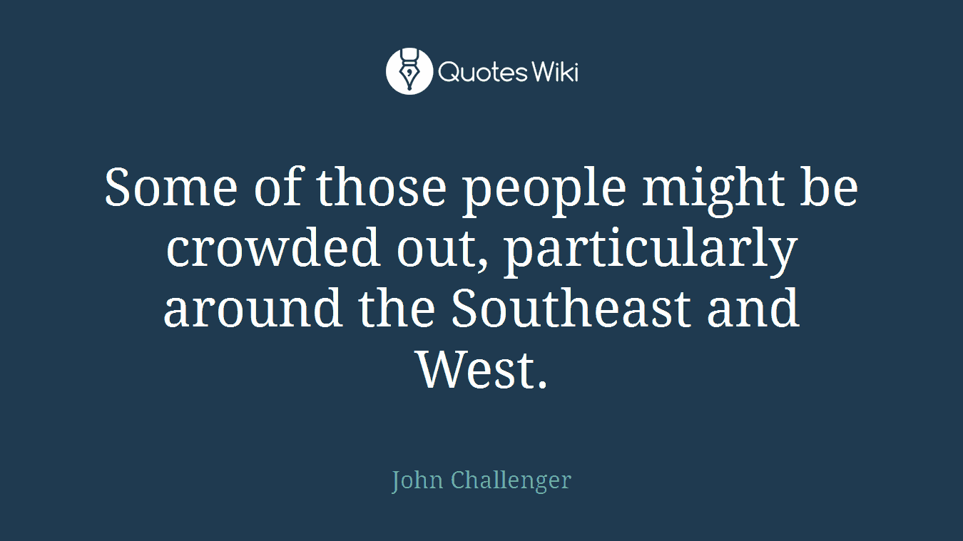 Some of those people might be crowded out, particularly around the Southeast and West.