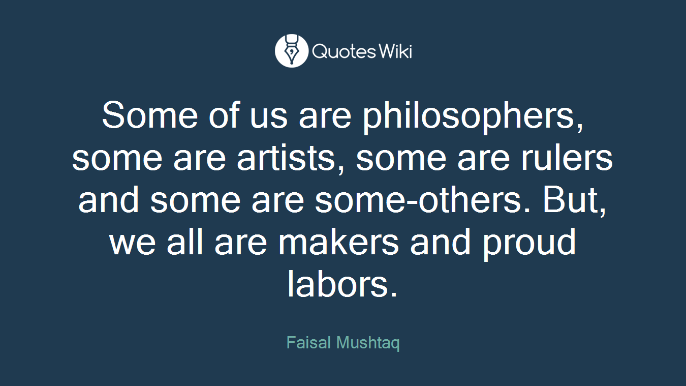 Some of us are philosophers, some are artists, some are rulers and some are some-others. But, we all are makers and proud labors.