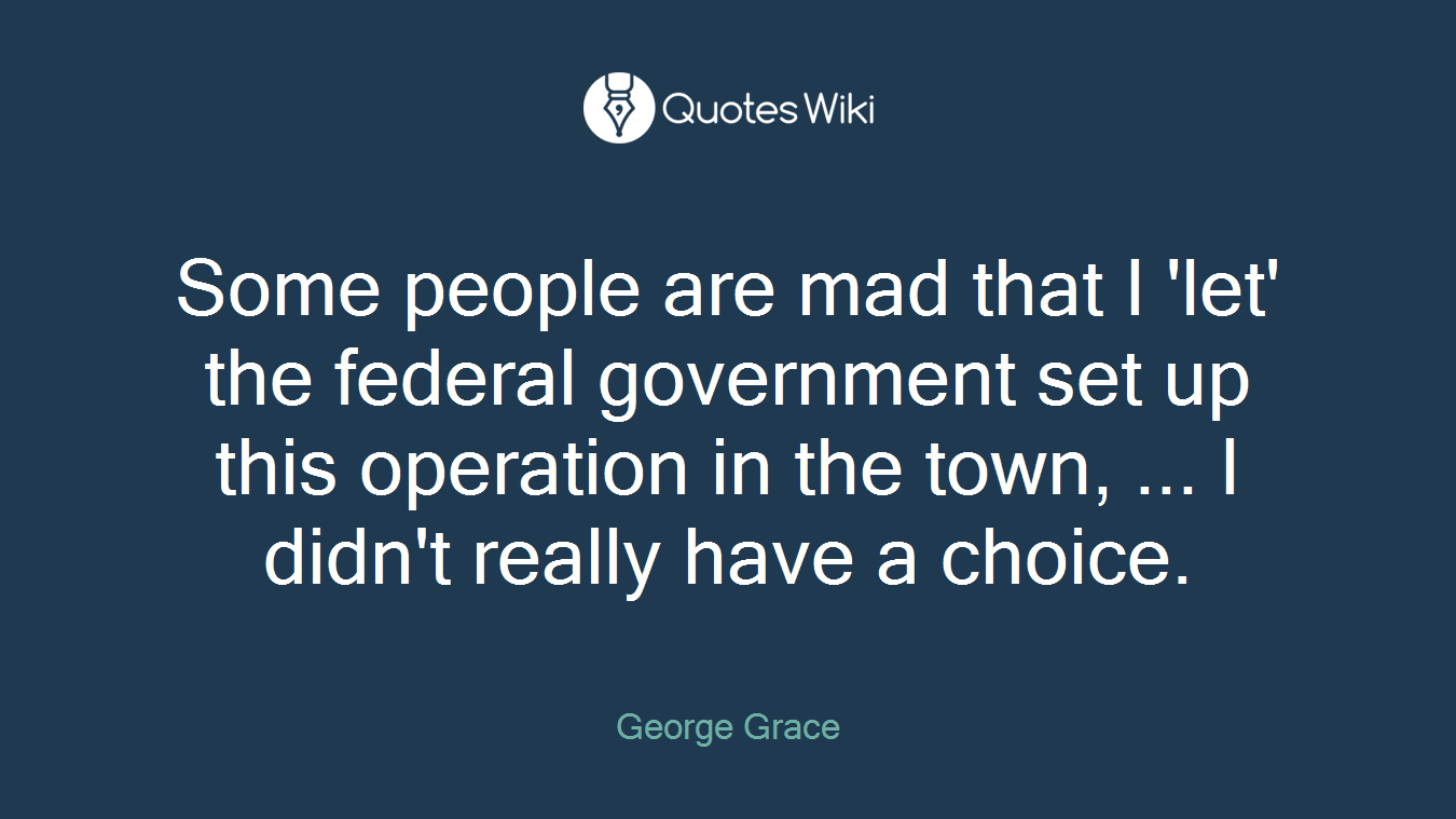 Some people are mad that I 'let' the federal government set up this operation in the town, ... I didn't really have a choice.