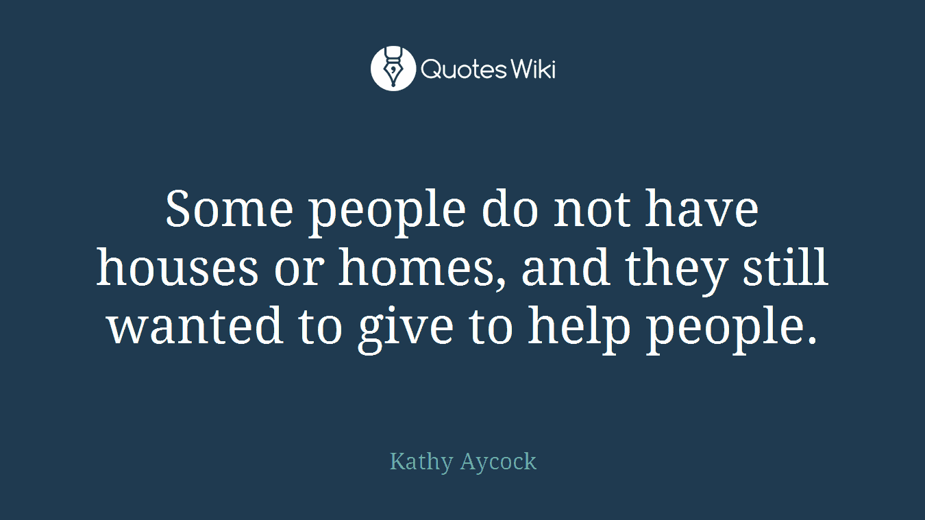 Some people do not have houses or homes, and they still wanted to give to help people.