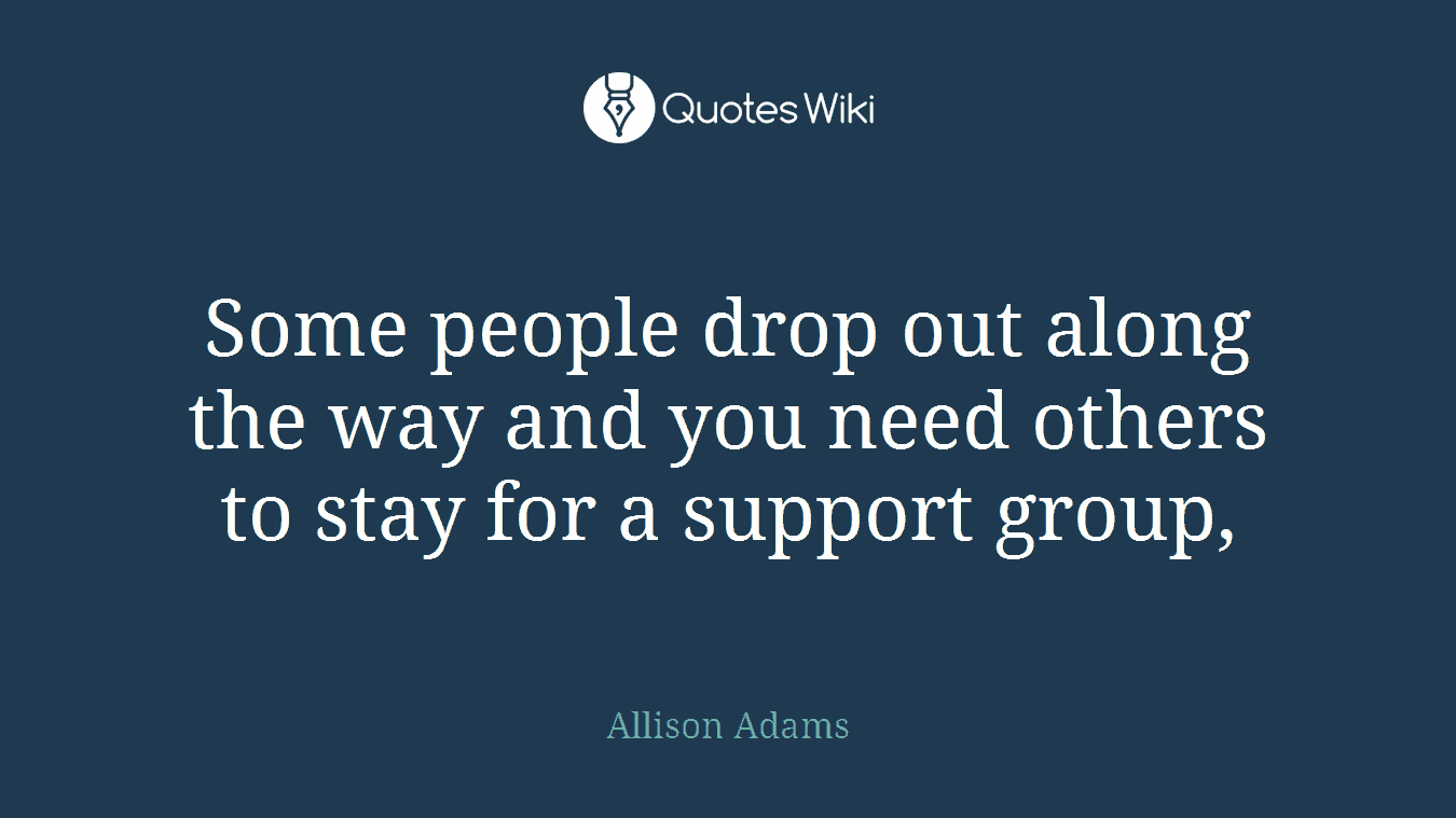 Some people drop out along the way and you need others to stay for a support group,