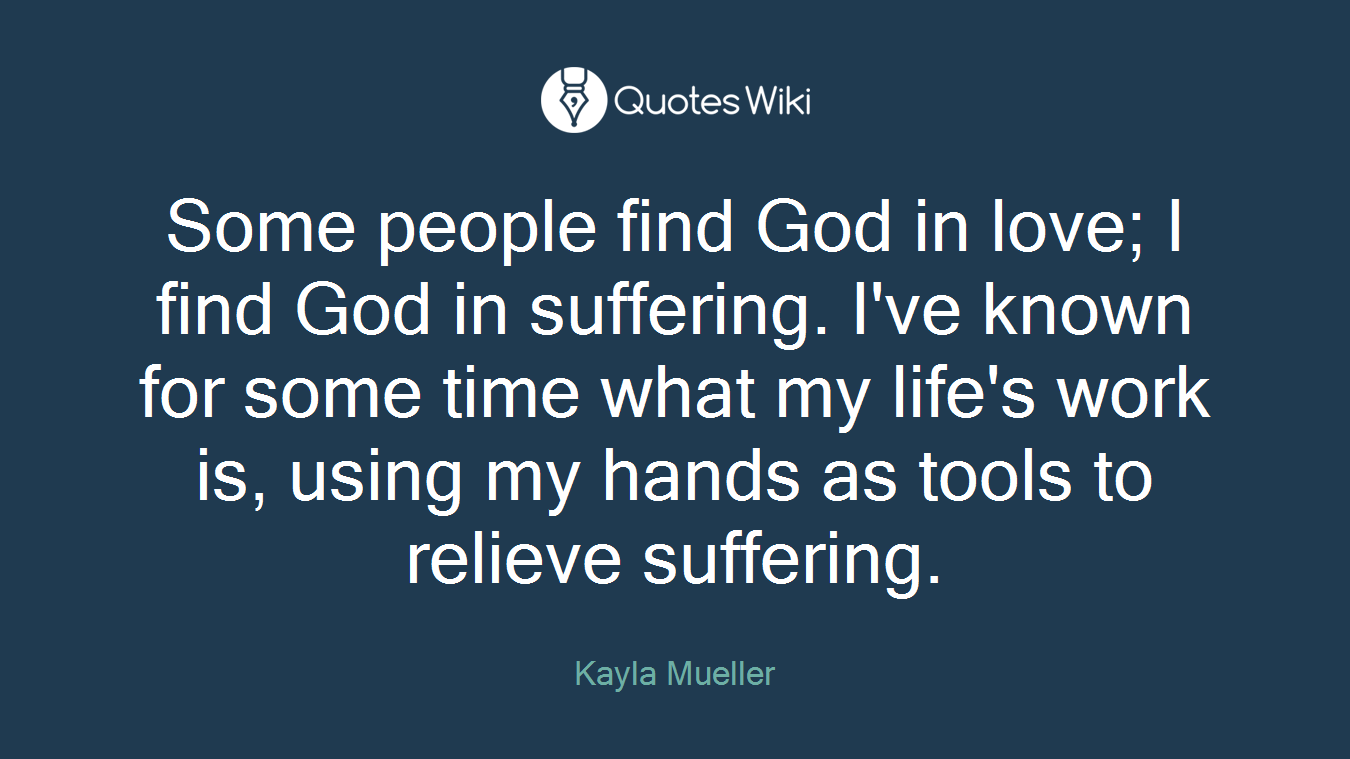 Some people find God in love; I find God in suffering. I've known for some time what my life's work is, using my hands as tools to relieve suffering.