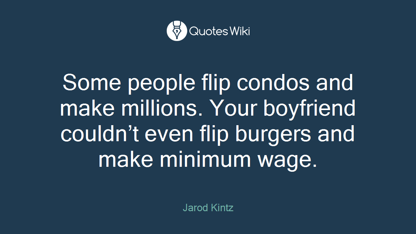 Some people flip condos and make millions. Your boyfriend couldn’t even flip burgers and make minimum wage.