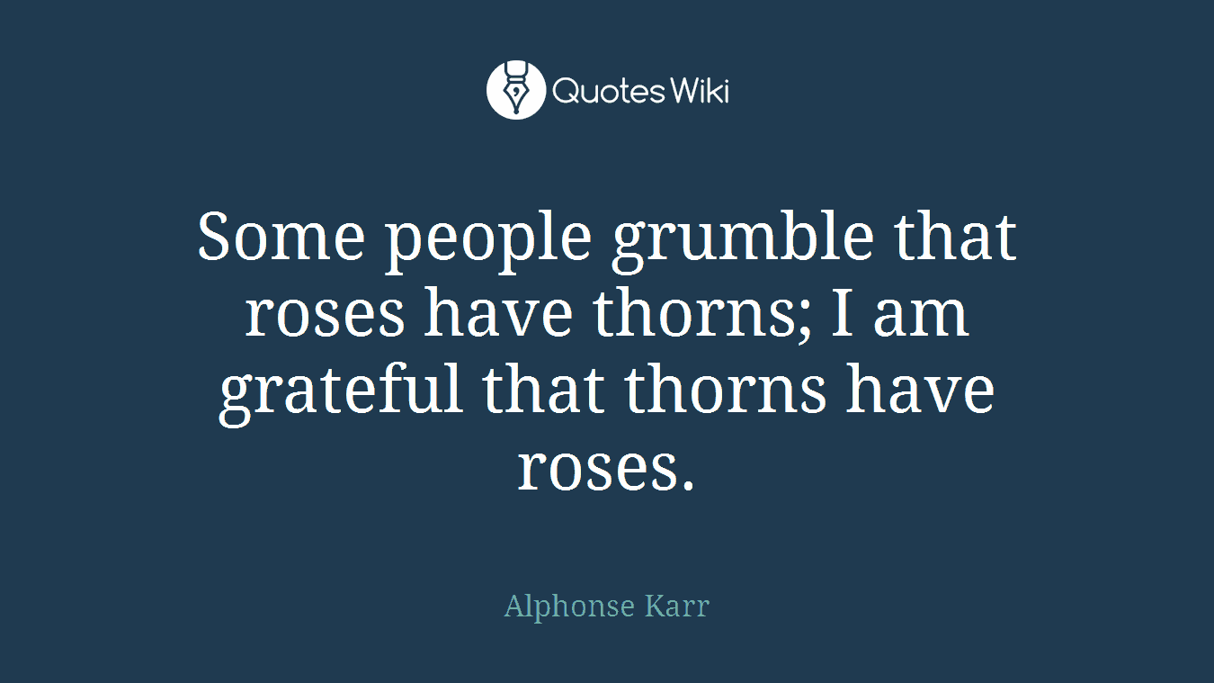 Some people grumble that roses have thorns; I am grateful that thorns have roses.