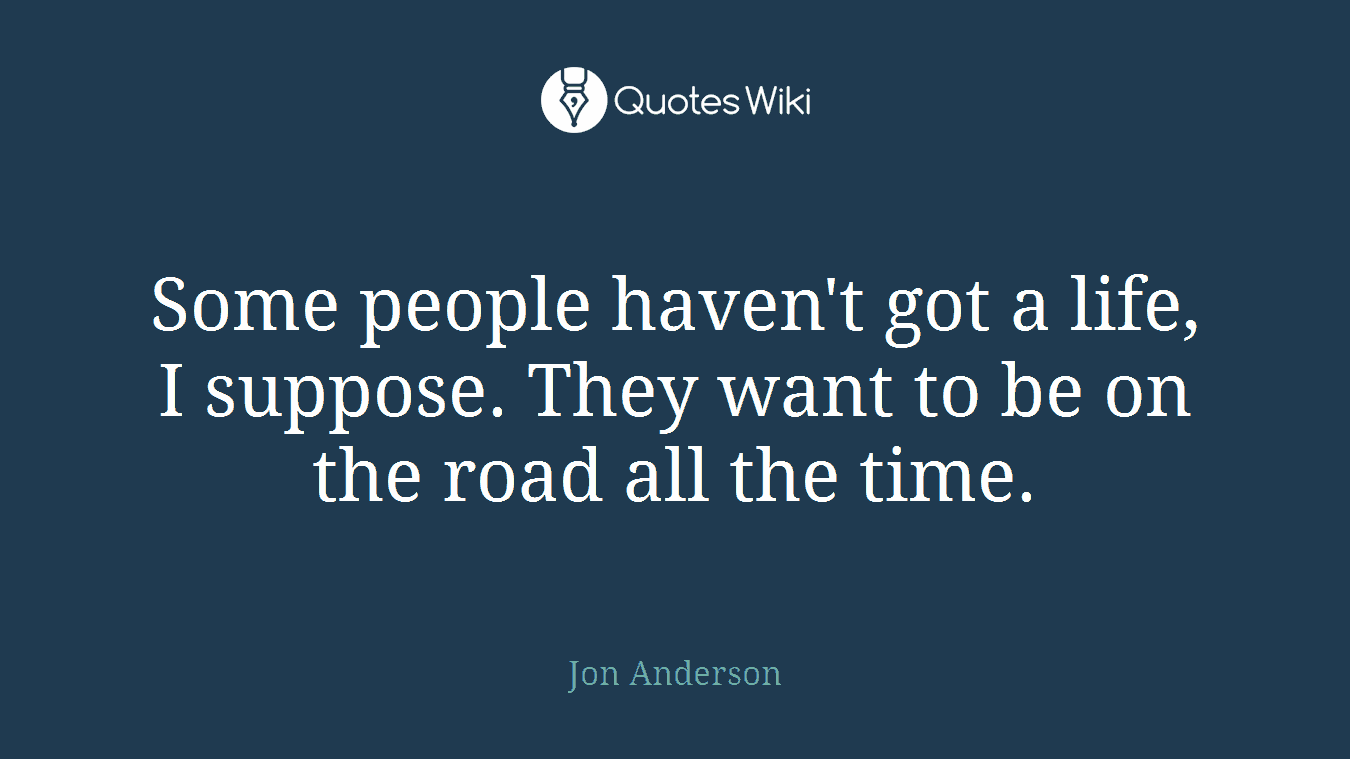 Some people haven't got a life, I suppose. They want to be on the road all the time.