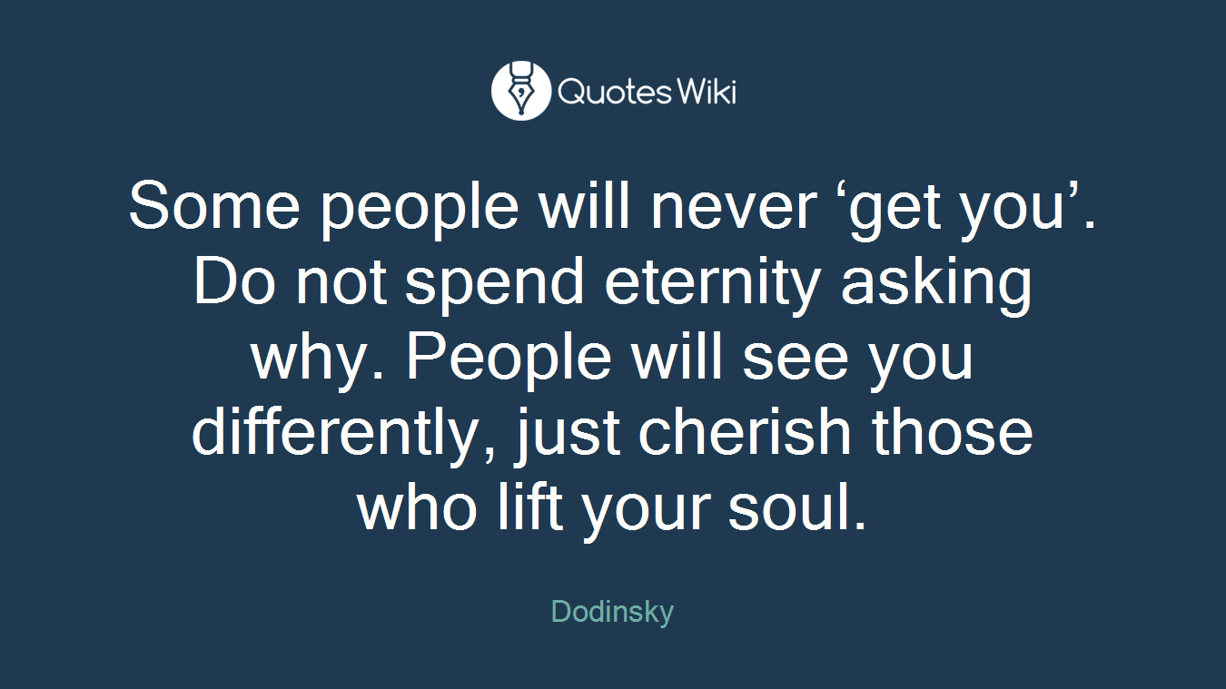 Some people will never ‘get you’. Do not spend eternity asking why. People will see you differently, just cherish those who lift your soul.