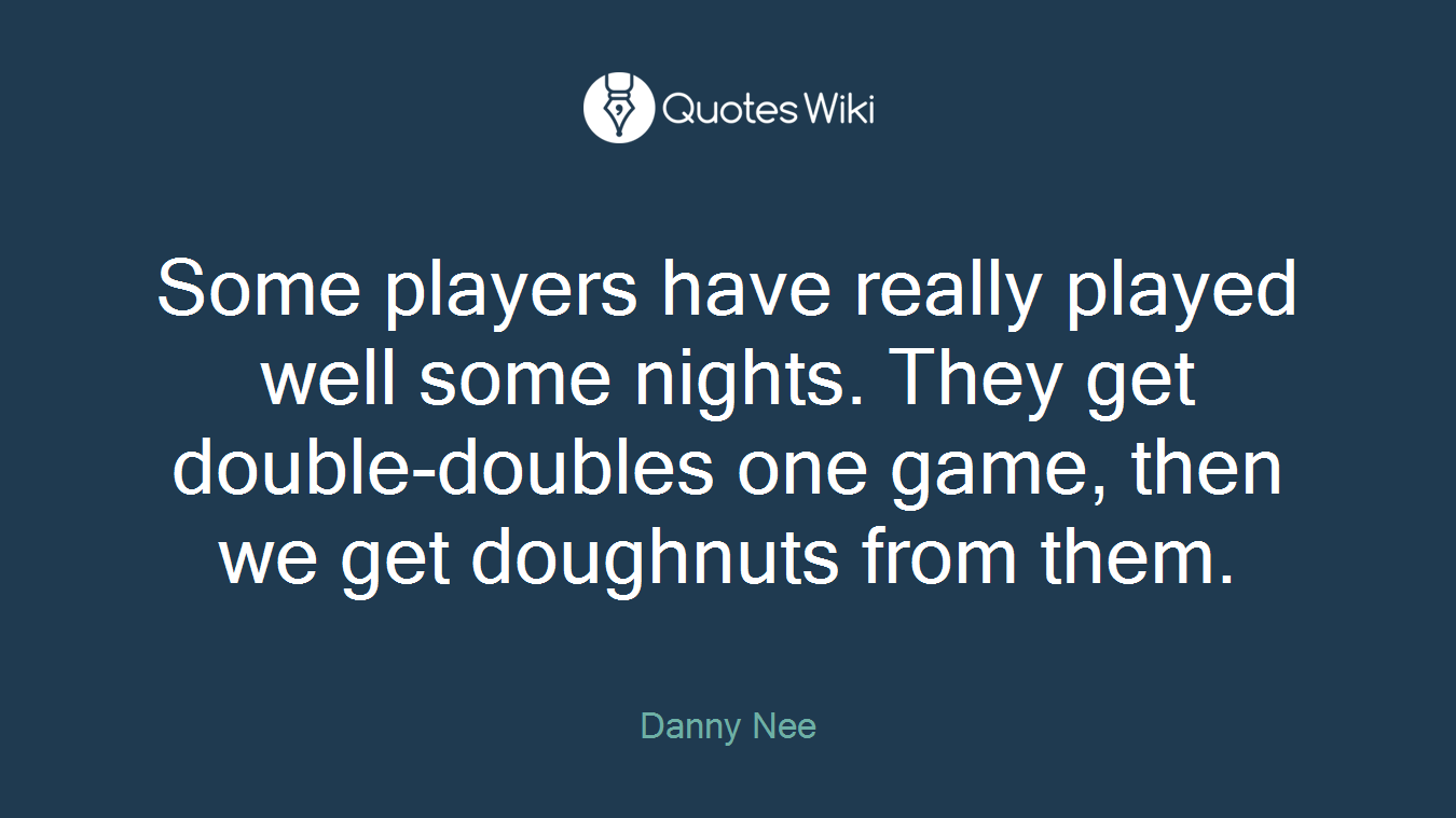 Some players have really played well some nights. They get double-doubles one game, then we get doughnuts from them.