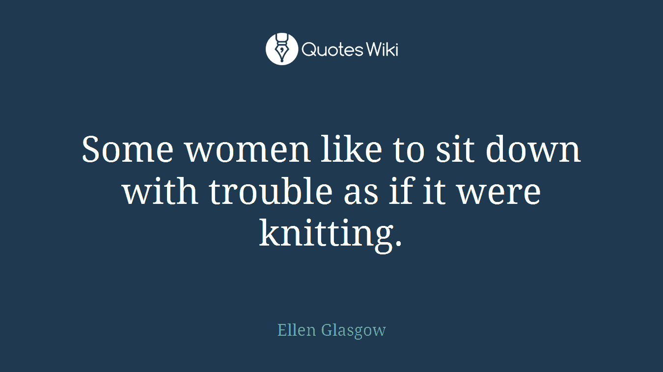 Some women like to sit down with trouble as if it were knitting.