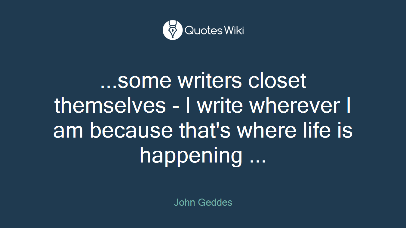 ...some writers closet themselves - I write wherever I am because that's where life is happening ...