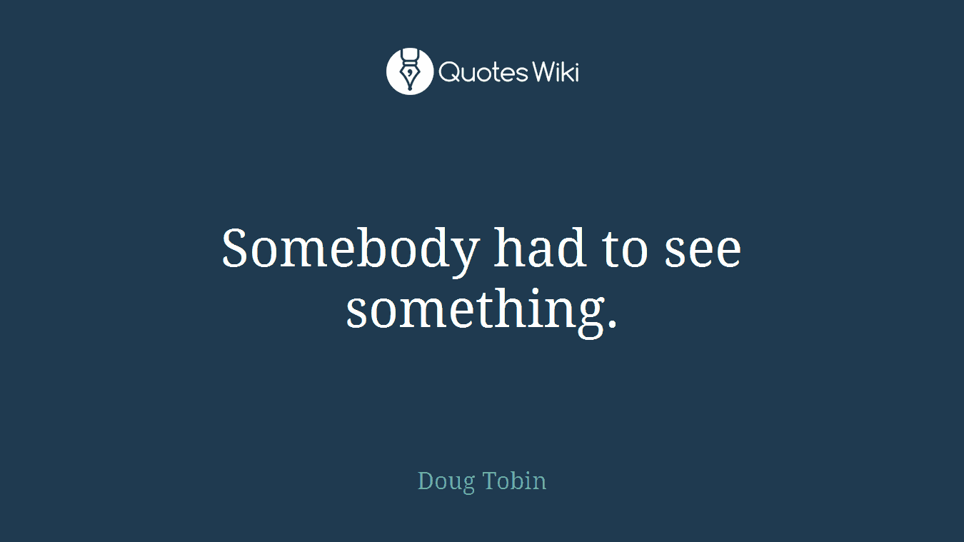 Somebody had to see something.