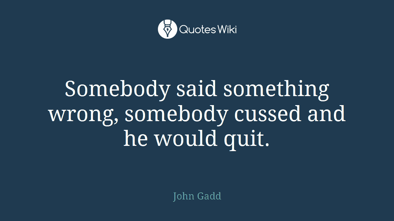 Somebody said something wrong, somebody cussed and he would quit.