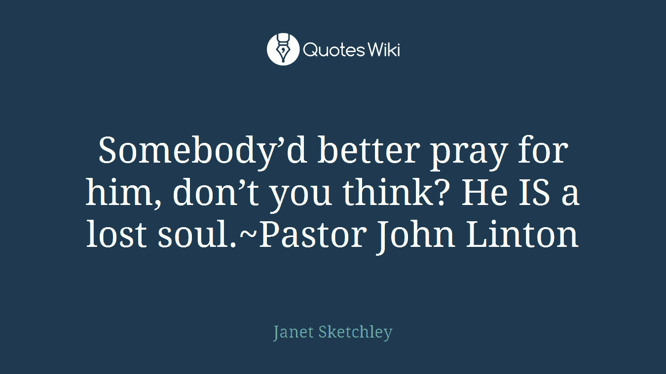 Somebody’d better pray for him, don’t you think? He IS a lost soul.~Pastor John Linton
