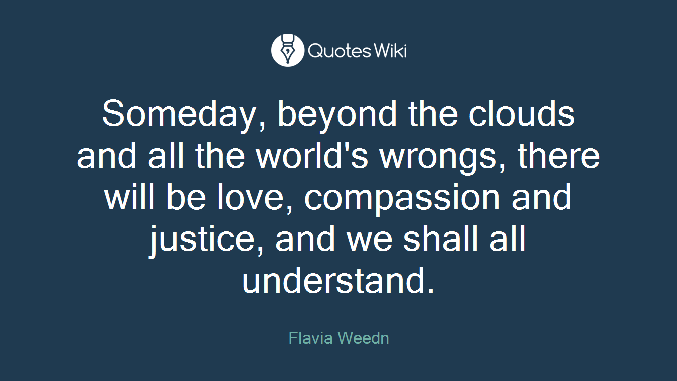 Someday, beyond the clouds and all the world's wrongs, there will be love, compassion and justice, and we shall all understand.