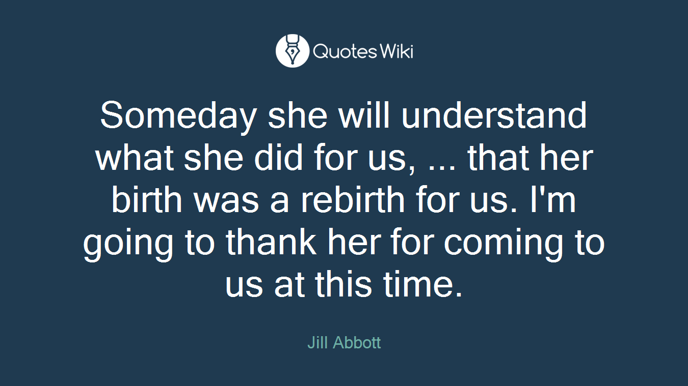 Someday she will understand what she did for us, ... that her birth was a rebirth for us. I'm going to thank her for coming to us at this time.