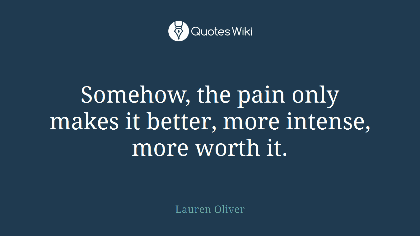 Somehow, the pain only makes it better, more intense, more worth it.